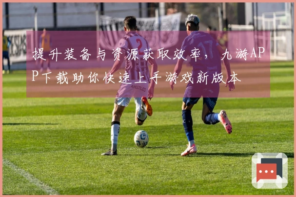 提升装备与资源获取效率，九游APP下载助你快速上手游戏新版本
