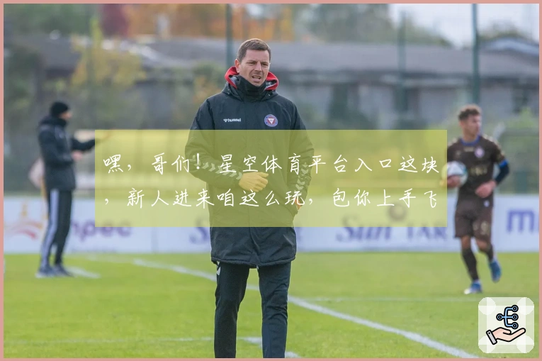 嘿，哥们！星空体育平台入口这块，新人进来咱这么玩，包你上手飞起！