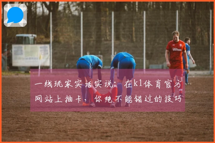 一线玩家实话实说：在k1体育官方网站上抽卡，你绝不能错过的技巧与心得分享